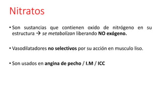 Nitratos
• Son sustancias que contienen oxido de nitrógeno en su
estructura  se metabolizan liberando NO exógeno.
• Vasodilatadores no selectivos por su acción en musculo liso.
• Son usados en angina de pecho / I.M / ICC
 