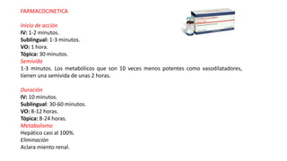 FARMACOCINETICA
Inicio de acción
IV: 1-2 minutos.
Sublingual: 1-3 minutos.
VO: 1 hora.
Tópica: 30 minutos.
Semivida
1-3 minutos. Los metabólicos que son 10 veces menos potentes como vasodilatadores,
tienen una semivida de unas 2 horas.
Duración
IV: 10 minutos.
Sublingual: 30-60 minutos.
VO: 8-12 horas.
Tópica: 8-24 horas.
Metabolismo
Hepático casi al 100%.
Eliminación
Aclara miento renal.
 