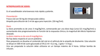 NITROPRUSIATO DE SODIO:
Es el vasodilatador arteriovenoso más rápido y potente.
Presentación
Frasco vial con 50 mg de nitroprusiato sódico.
Ampolla para dilución de 5 ml de agua para inyección. (50 mg/5ml).
Dosis
La dosis promedio es de unos 3 mcg/Kg/min, comenzando por una dosis baja (unos 0,5 mcg/Kg/min) y
aumentando ésta progresivamente en función de la respuesta clínica y la magnitud del efecto hipotensor
deseado.
La dosis máxima es de unos 8 mcg/Kg/min.
No hay datos respecto el uso en pediatría.
Para prepararlo se disuelve el contenido del vial en el vehículo de la ampolla de disolvente. Esta solución
se diluye en 500 ml de suero glucosado al 5% (1 ml = 0,1 mg., 1 gota = 5 mcg.).
Una vez preparada la solución debe utilizarse en un tiempo máximo de 4 horas. Utilizar bomba de
infusión.
 