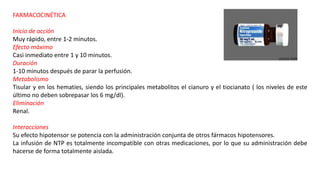 FARMACOCINÉTICA
Inicio de acción
Muy rápido, entre 1-2 minutos.
Efecto máximo
Casi inmediato entre 1 y 10 minutos.
Duración
1-10 minutos después de parar la perfusión.
Metabolismo
Tisular y en los hematíes, siendo los principales metabolitos el cianuro y el tiocianato ( los niveles de este
último no deben sobrepasar los 6 mg/dl).
Eliminación
Renal.
Interacciones
Su efecto hipotensor se potencia con la administración conjunta de otros fármacos hipotensores.
La infusión de NTP es totalmente incompatible con otras medicaciones, por lo que su administración debe
hacerse de forma totalmente aislada.
 