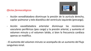 Efectos farmacológicos
- Acción venodilatadora disminuye la presión de la aurícula derecha,
capilar pulmonar y tele diastólica del ventrículo izquierdo (precarga).
- Acción vasodilatadora arteriolar disminuye las resistencias
vasculares periféricas (pos carga) y la presión arterial, y aumenta el
volumen minuto y el volumen latido, si bien la frecuencia cardíaca
apenas se modifica.
- El aumento del volumen minuto se acompaña de un aumento del flujo
sanguíneo renal.
 