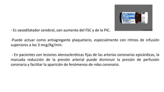 - Es vasodilatador cerebral, con aumento del FSC y de la PIC.
-Puede actuar como antiagregante plaquetario, especialmente con ritmos de infusión
superiores a los 3 mcg/Kg/min.
- En pacientes con lesiones ateroscleróticas fijas de las arterias coronarias epicárdicas, la
marcada reducción de la presión arterial puede disminuir la presión de perfusión
coronaria y facilitar la aparición de fenómenos de robo coronario.
 