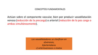 CONCEPTOS FUNDAMENTALES
Actúan sobre el componente vascular, bien por producir vasodilatación
venosa (reducción de la precarga) o arterial (reducción de la pos carga o
ambas simultáneamente).
Los vasodilatadores se clasifican en
a)venosos,
b)arteriolares
c) arteriovenosos o mixtos
 