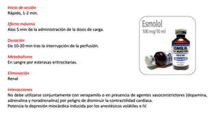 Inicio de acción
Rápido, 1-2 min.
Efecto máximo
Alos 5 min de la administración de la dosis de carga.
Duración
De 10-20 min tras la interrupción de la perfusión.
Metabolismo
En sangre por esterasas eritrocitarias.
Eliminación
Renal
Interacciones
No debe utilizarse conjuntamente con verapamilo o en presencia de agentes vasoconstrictores (dopamina,
adrenalina y noradrenalina) por peligro de disminuir la contractilidad cardíaca.
Potencia la depresión miocárdica inducida por los anestésicos volátiles e IV.
 