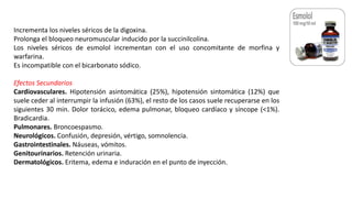 Incrementa los niveles séricos de la digoxina.
Prolonga el bloqueo neuromuscular inducido por la succinilcolina.
Los niveles séricos de esmolol incrementan con el uso concomitante de morfina y
warfarina.
Es incompatible con el bicarbonato sódico.
Efectos Secundarios
Cardiovasculares. Hipotensión asintomática (25%), hipotensión sintomática (12%) que
suele ceder al interrumpir la infusión (63%), el resto de los casos suele recuperarse en los
siguientes 30 min. Dolor torácico, edema pulmonar, bloqueo cardíaco y síncope (<1%).
Bradicardia.
Pulmonares. Broncoespasmo.
Neurológicos. Confusión, depresión, vértigo, somnolencia.
Gastrointestinales. Náuseas, vómitos.
Genitourinarios. Retención urinaria.
Dermatológicos. Eritema, edema e induración en el punto de inyección.
 