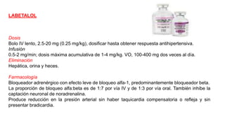 LABETALOL
Dosis
Bolo IV lento, 2.5-20 mg (0.25 mg/kg), dosificar hasta obtener respuesta antihipertensiva.
Infusión
0.5-2 mg/min; dosis máxima acumulativa de 1-4 mg/kg. VO, 100-400 mg dos veces al día.
Eliminación
Hepática, orina y heces.
Farmacología
Bloqueador adrenérgico con efecto leve de bloqueo alfa-1, predominantemente bloqueador beta.
La proporción de bloqueo alfa:beta es de 1:7 por vía IV y de 1:3 por vía oral. También inhibe la
captación neuronal de noradrenalina.
Produce reducción en la presión arterial sin haber taquicardia compensatoria o refleja y sin
presentar bradicardia.
 