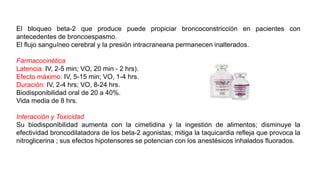 El bloqueo beta-2 que produce puede propiciar broncoconstricción en pacientes con
antecedentes de broncoespasmo.
El flujo sanguíneo cerebral y la presión intracraneana permanecen inalterados.
Farmacocinética
Latencia: IV, 2-5 min; VO, 20 min - 2 hrs).
Efecto máximo: IV, 5-15 min; VO, 1-4 hrs.
Duración: IV, 2-4 hrs; VO, 8-24 hrs.
Biodisponibilidad oral de 20 a 40%.
Vida media de 8 hrs.
Interacción y Toxicidad
Su biodisponibilidad aumenta con la cimetidina y la ingestión de alimentos; disminuye la
efectividad broncodilatadora de los beta-2 agonistas; mitiga la taquicardia refleja que provoca la
nitroglicerina ; sus efectos hipotensores se potencian con los anestésicos inhalados fluorados.
 