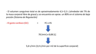 - El volumen sanguíneo total es de aproximadamente 4,5–5,5 L (alrededor del 7% de
la masa corporal libre de grasa) y se encuentra en aprox. un 80% en el sistema de baja
presión (Sistema de Regulación)
- El gasto cardíaco (GC) = FC x VS
70 [min] x 0,08 [L]
5,6 L/min (3,4 L/min por m2 de la superficie corporal)
 