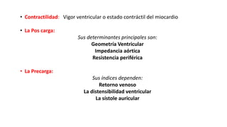 • Contractilidad: Vigor ventricular o estado contráctil del miocardio
• La Pos carga:
Sus determinantes principales son:
Geometría Ventricular
Impedancia aórtica
Resistencia periférica
• La Precarga:
Sus índices dependen:
Retorno venoso
La distensibilidad ventricular
La sístole auricular
 
