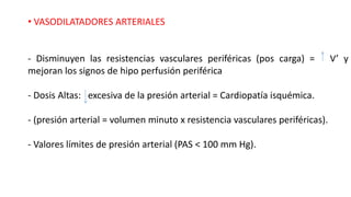 • VASODILATADORES ARTERIALES
- Disminuyen las resistencias vasculares periféricas (pos carga) = V’ y
mejoran los signos de hipo perfusión periférica
- Dosis Altas: excesiva de la presión arterial = Cardiopatía isquémica.
- (presión arterial = volumen minuto x resistencia vasculares periféricas).
- Valores límites de presión arterial (PAS < 100 mm Hg).
 