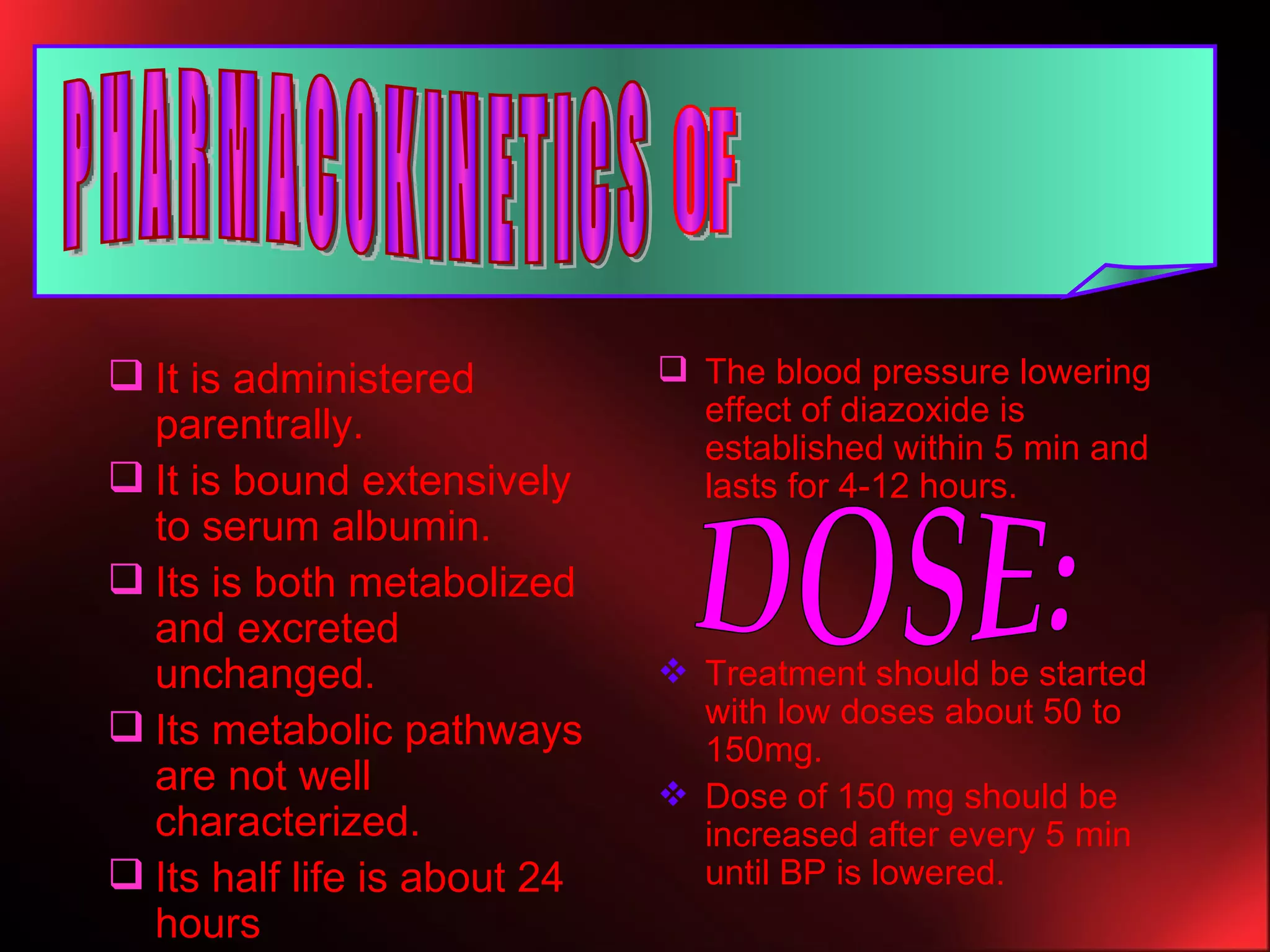 It is administered parentrally. It is bound extensively to serum albumin. Its is both metabolized and excreted unchanged. Its metabolic pathways are not well characterized. Its half life is about 24 hours The blood pressure lowering effect of diazoxide is established within 5 min and lasts for 4-12 hours. Treatment should be started with low doses about 50 to 150mg. Dose of 150 mg should be increased after every 5 min until BP is lowered. PHARMACOKINETICS OF DOSE: 