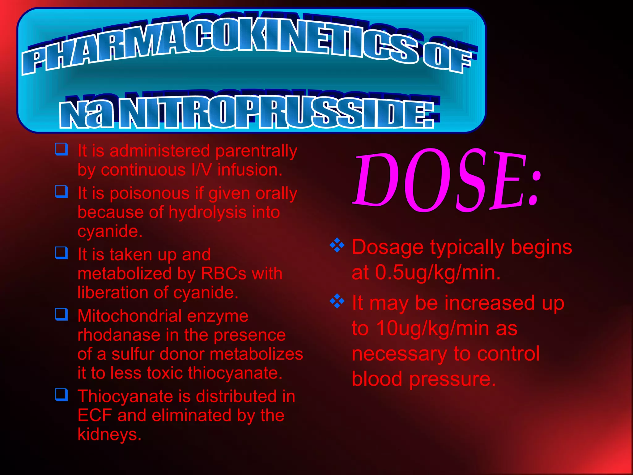 It is administered parentrally by continuous I/V infusion. It is poisonous if given orally because of hydrolysis into cyanide. It is taken up and metabolized by RBCs with liberation of cyanide. Mitochondrial enzyme rhodanase in the presence of a sulfur donor metabolizes it to less toxic thiocyanate. Thiocyanate is distributed in ECF and eliminated by the kidneys. Dosage typically begins at 0.5ug/kg/min. It may be increased up to 10ug/kg/min as necessary to control blood pressure. PHARMACOKINETICS OF  Na NITROPRUSSIDE: DOSE: 