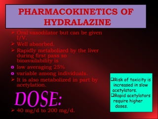` Oral vasodilator but can be given I/V. Well absorbed. Rapidly metabolized by the liver during first pass so bioavailability is low averaging 25% variable among individuals. It is also metabolized in part by acetylation. 40 mg/d to 200 mg/d. PHARMACOKINETICS OF HYDRALAZINE DOSE: Risk of toxicity is  increased in slow  acetylators.  Rapid acetylators  require higher  doses.   
