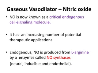 Gaseous Vasodilator – Nitric oxide 
• NO is now known as a critical endogenous 
cell-signaling molecule. 
• It has an increasing number of potential 
therapeutic applications. 
• Endogenous, NO is produced from L-arginine 
by a enzymes called NO synthases 
(neural, inducible and endothelial). 
 