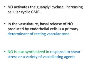 • NO activates the guanylyl cyclase, increasing 
cellular cyclic GMP . 
• In the vasculature, basal release of NO 
produced by endothelial cells is a primary 
determinant of resting vascular tone. 
• NO is also synthesized in response to shear 
stress or a variety of vasodilating agents 
 