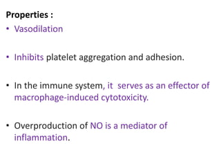 Properties : 
• Vasodilation 
• Inhibits platelet aggregation and adhesion. 
• In the immune system, it serves as an effector of 
macrophage-induced cytotoxicity. 
• Overproduction of NO is a mediator of 
inflammation. 
 