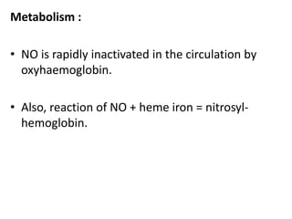 Metabolism : 
• NO is rapidly inactivated in the circulation by 
oxyhaemoglobin. 
• Also, reaction of NO + heme iron = nitrosyl-hemoglobin. 
 