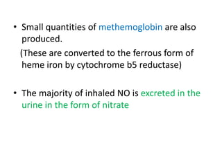 • Small quantities of methemoglobin are also 
produced. 
(These are converted to the ferrous form of 
heme iron by cytochrome b5 reductase) 
• The majority of inhaled NO is excreted in the 
urine in the form of nitrate 
 