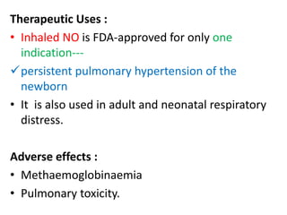Therapeutic Uses : 
• Inhaled NO is FDA-approved for only one 
indication--- 
persistent pulmonary hypertension of the 
newborn 
• It is also used in adult and neonatal respiratory 
distress. 
Adverse effects : 
• Methaemoglobinaemia 
• Pulmonary toxicity. 
 