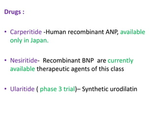 Drugs : 
• Carperitide -Human recombinant ANP, available 
only in Japan. 
• Nesiritide- Recombinant BNP are currently 
available therapeutic agents of this class 
• Ularitide ( phase 3 trial)– Synthetic urodilatin 
 