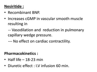 Nesiritide : 
• Recombinant BNP. 
• Increases cGMP in vascular smooth muscle 
resulting in 
-- Vasodilation and reduction in pulmonary 
capillary wedge pressure. 
--- No effect on cardiac contractility. 
Pharmacokinetics : 
• Half life – 18-23 min 
• Diuretic effect : I.V infusion 60 min. 
 