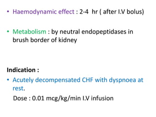 • Haemodynamic effect : 2-4 hr ( after I.V bolus) 
• Metabolism : by neutral endopeptidases in 
brush border of kidney 
Indication : 
• Acutely decompensated CHF with dyspnoea at 
rest. 
Dose : 0.01 mcg/kg/min I.V infusion 
 