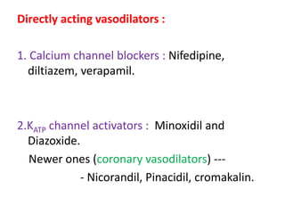 Directly acting vasodilators : 
1. Calcium channel blockers : Nifedipine, 
diltiazem, verapamil. 
2.KATP channel activators : Minoxidil and 
Diazoxide. 
Newer ones (coronary vasodilators) --- 
- Nicorandil, Pinacidil, cromakalin. 
 