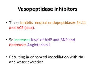 Vasopeptidase inhibitors 
• These inhibits neutral endopeptidases 24.11 
and ACE (also). 
• So increases level of ANP and BNP and 
decreases Angiotensin II. 
• Resulting in enhanced vasodilation with Na+ 
and water excretion. 
 