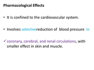 Pharmacological Effects 
• It is confined to the cardiovascular system. 
• Involves selectivereduction of blood pressure in 
coronary, cerebral, and renal circulations, with 
smaller effect in skin and muscle. 
 