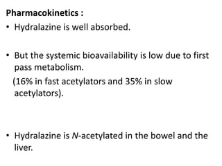Pharmacokinetics : 
• Hydralazine is well absorbed. 
• But the systemic bioavailability is low due to first 
pass metabolism. 
(16% in fast acetylators and 35% in slow 
acetylators). 
• Hydralazine is N-acetylated in the bowel and the 
liver. 
 