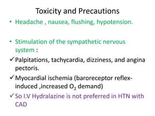 Toxicity and Precautions 
• Headache , nausea, flushing, hypotension. 
• Stimulation of the sympathetic nervous 
system : 
Palpitations, tachycardia, dizziness, and angina 
pectoris. 
Myocardial ischemia (baroreceptor reflex-induced 
,increased O2 demand) 
So I.V Hydralazine is not preferred in HTN with 
CAD 
 