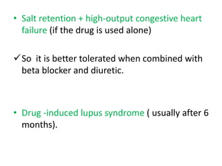 • Salt retention + high-output congestive heart 
failure (if the drug is used alone) 
So it is better tolerated when combined with 
beta blocker and diuretic. 
• Drug -induced lupus syndrome ( usually after 6 
months). 
 