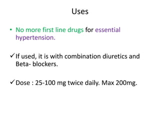 Uses 
• No more first line drugs for essential 
hypertension. 
If used, it is with combination diuretics and 
Beta- blockers. 
Dose : 25-100 mg twice daily. Max 200mg. 
 