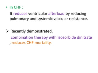 • In CHF : 
It reduces ventricular afterload by reducing 
pulmonary and systemic vascular resistance. 
 Recently demonstrated, 
combination therapy with isosorbide dinitrate 
, reduces CHF mortality. 
 
