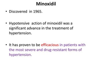 Minoxidil 
• Discovered in 1965. 
• Hypotensive action of minoxidil was a 
significant advance in the treatment of 
hypertension. 
• It has proven to be efficacious in patients with 
the most severe and drug-resistant forms of 
hypertension. 
 