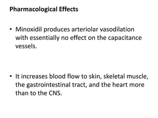 Pharmacological Effects 
• Minoxidil produces arteriolar vasodilation 
with essentially no effect on the capacitance 
vessels. 
• It increases blood flow to skin, skeletal muscle, 
the gastrointestinal tract, and the heart more 
than to the CNS. 
 