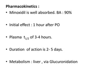 Pharmacokinetics : 
• Minoxidil is well absorbed. BA : 90% 
• Initial effect : 1 hour after PO 
• Plasma t1/2 of 3-4 hours. 
• Duration of action is 2- 5 days. 
• Metabolism : liver , via Glucuronidation 
 