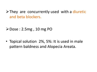 They are concurrently used with a diuretic 
and beta blockers. 
Dose : 2.5mg , 10 mg PO 
• Topical solution 2%, 5%: It is used in male 
pattern baldness and Alopecia Areata. 
 