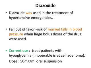 Diazoxide 
• Diazoxide was used in the treatment of 
hypertensive emergencies. 
• Fell out of favor -risk of marked falls in blood 
pressure when large bolus doses of the drug 
were used. 
• Current use : treat patients with 
hypoglycemia ( inoperable islet cell adenoma). 
Dose : 50mg/ml oral suspension 
 