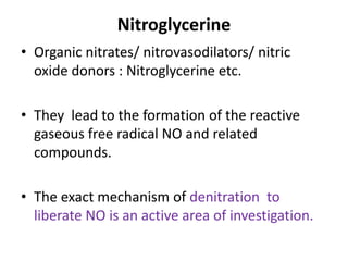 Nitroglycerine 
• Organic nitrates/ nitrovasodilators/ nitric 
oxide donors : Nitroglycerine etc. 
• They lead to the formation of the reactive 
gaseous free radical NO and related 
compounds. 
• The exact mechanism of denitration to 
liberate NO is an active area of investigation. 
 