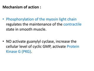 Mechanism of action : 
• Phosphorylation of the myosin light chain 
regulates the maintenance of the contractile 
state in smooth muscle. 
• NO activate guanylyl cyclase, increase the 
cellular level of cyclic GMP, activate Protein 
Kinase G (PKG). 
 