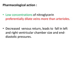 Pharmacological action : 
• Low concentrations of nitroglycerin 
preferentially dilate veins more than arterioles. 
• Decreased venous return, leads to fall in left 
and right ventricular chamber size and end-diastolic 
pressures. 
 