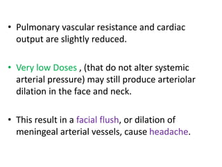 • Pulmonary vascular resistance and cardiac 
output are slightly reduced. 
• Very low Doses , (that do not alter systemic 
arterial pressure) may still produce arteriolar 
dilation in the face and neck. 
• This result in a facial flush, or dilation of 
meningeal arterial vessels, cause headache. 
 