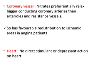 • Coronary vessel : Nitrates preferrentially relax 
bigger conducting coronary arteries than 
arterioles and resistance vessels. 
So has favourable redistribution to ischemic 
areas in angina patients 
• Heart : No direct stimulant or depressant action 
on heart. 
 