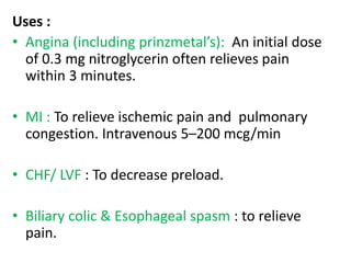 Uses : 
• Angina (including prinzmetal’s): An initial dose 
of 0.3 mg nitroglycerin often relieves pain 
within 3 minutes. 
• MI : To relieve ischemic pain and pulmonary 
congestion. Intravenous 5–200 mcg/min 
• CHF/ LVF : To decrease preload. 
• Biliary colic & Esophageal spasm : to relieve 
pain. 
 