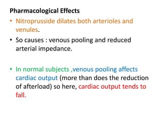 Pharmacological Effects 
• Nitroprusside dilates both arterioles and 
venules. 
• So causes : venous pooling and reduced 
arterial impedance. 
• In normal subjects ,venous pooling affects 
cardiac output (more than does the reduction 
of afterload) so here, cardiac output tends to 
fall. 
 