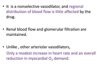 • It is a nonselective vasodilator, and regional 
distribution of blood flow is little affected by the 
drug. 
• Renal blood flow and glomerular filtration are 
maintained. 
• Unlike , other arteriolar vasodilators, 
Only a modest increase in heart rate and an overall 
reduction in myocardial O2 demand. 
 
