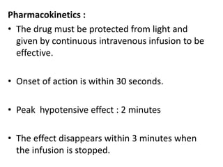 Pharmacokinetics : 
• The drug must be protected from light and 
given by continuous intravenous infusion to be 
effective. 
• Onset of action is within 30 seconds. 
• Peak hypotensive effect : 2 minutes 
• The effect disappears within 3 minutes when 
the infusion is stopped. 
 