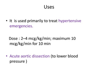 Uses 
• It is used primarily to treat hypertensive 
emergencies. 
Dose : 2–4 mcg/kg/min; maximum 10 
mcg/kg/min for 10 min 
• Acute aortic dissection (to lower blood 
pressure ) 
 