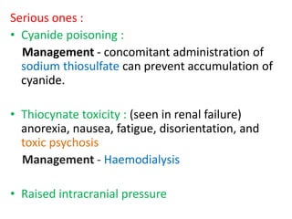 Serious ones : 
• Cyanide poisoning : 
Management - concomitant administration of 
sodium thiosulfate can prevent accumulation of 
cyanide. 
• Thiocynate toxicity : (seen in renal failure) 
anorexia, nausea, fatigue, disorientation, and 
toxic psychosis 
Management - Haemodialysis 
• Raised intracranial pressure 
 